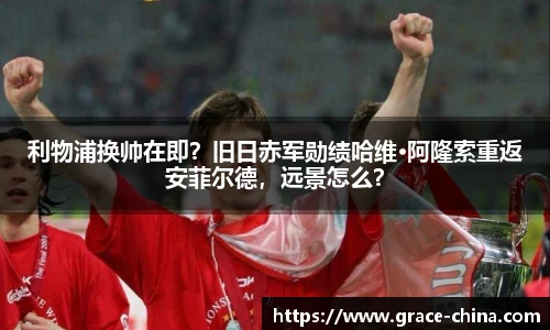 利物浦换帅在即？旧日赤军勋绩哈维·阿隆索重返安菲尔德，远景怎么？